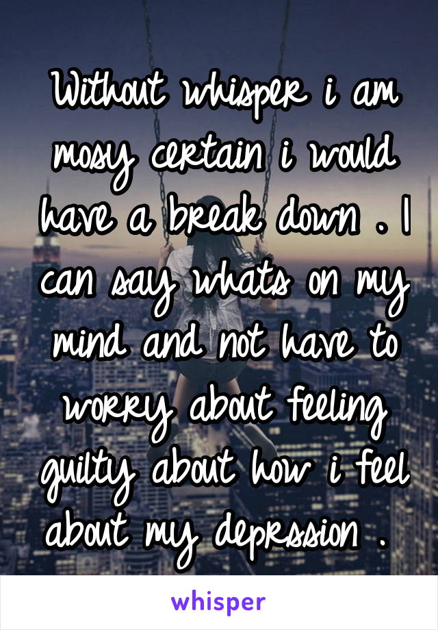 Without whisper i am mosy certain i would have a break down . I can say whats on my mind and not have to worry about feeling guilty about how i feel about my deprssion . 