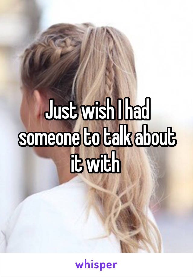 Just wish I had someone to talk about it with 