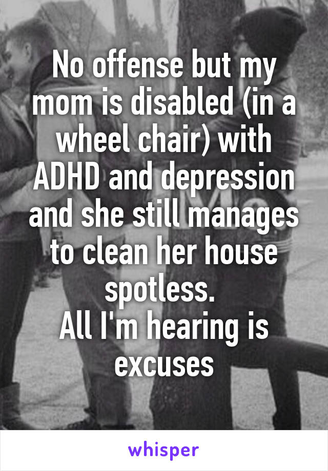 No offense but my mom is disabled (in a wheel chair) with ADHD and depression and she still manages to clean her house spotless. 
All I'm hearing is excuses
