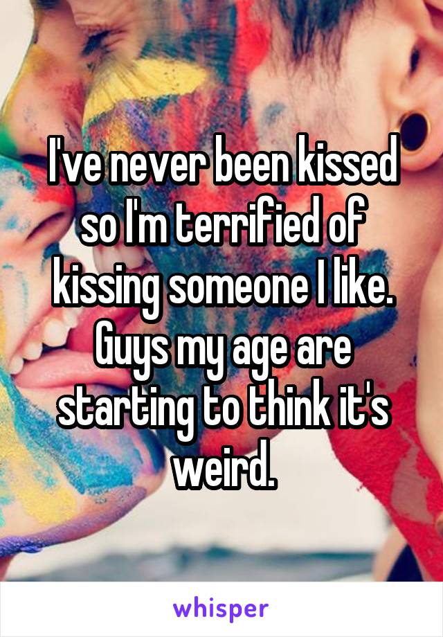 I've never been kissed so I'm terrified of kissing someone I like. Guys my age are starting to think it's weird.
