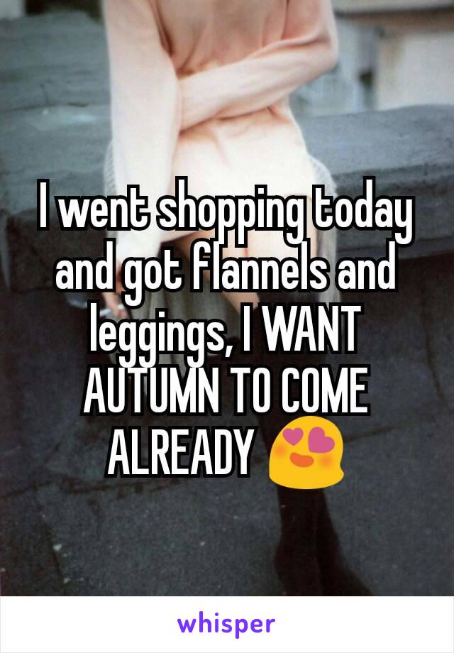 I went shopping today and got flannels and leggings, I WANT AUTUMN TO COME ALREADY 😍