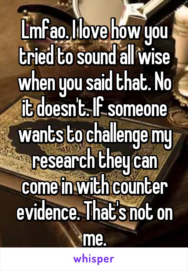 Lmfao. I love how you tried to sound all wise when you said that. No it doesn't. If someone wants to challenge my research they can come in with counter evidence. That's not on me.