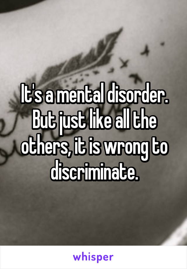 It's a mental disorder. But just like all the others, it is wrong to discriminate.