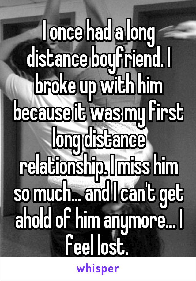 I once had a long distance boyfriend. I broke up with him because it was my first long distance relationship. I miss him so much... and I can't get ahold of him anymore... I feel lost. 