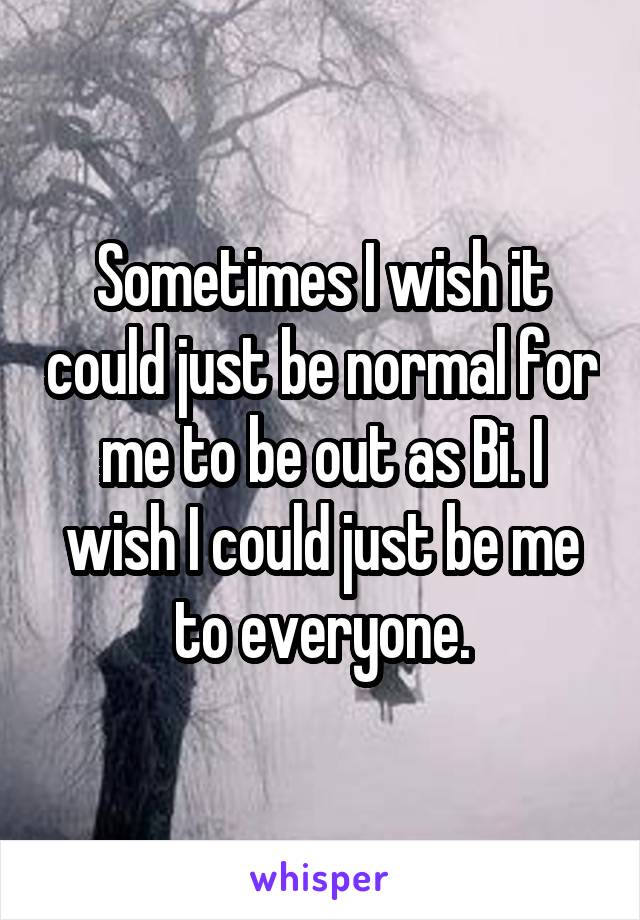 Sometimes I wish it could just be normal for me to be out as Bi. I wish I could just be me to everyone.