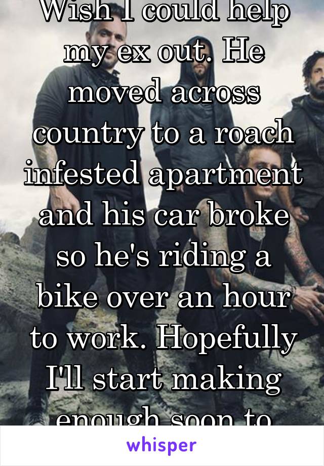 Wish I could help my ex out. He moved across country to a roach infested apartment and his car broke so he's riding a bike over an hour to work. Hopefully I'll start making enough soon to help.