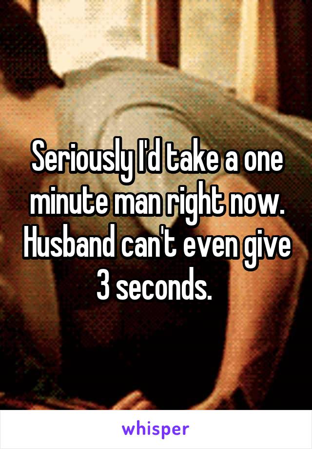 Seriously I'd take a one minute man right now. Husband can't even give 3 seconds. 