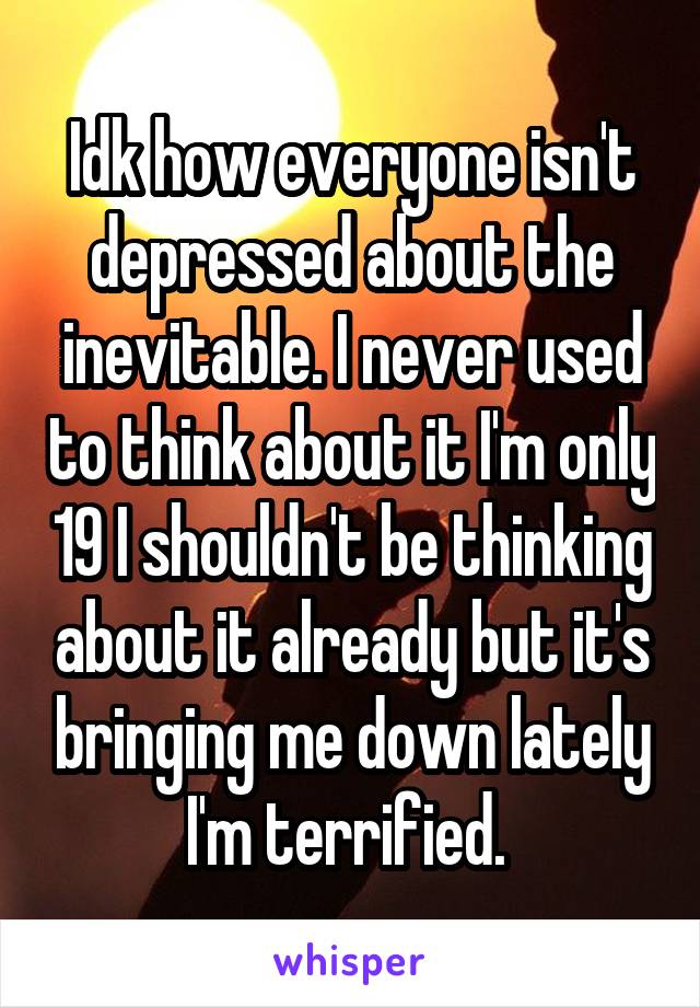 Idk how everyone isn't depressed about the inevitable. I never used to think about it I'm only 19 I shouldn't be thinking about it already but it's bringing me down lately I'm terrified. 