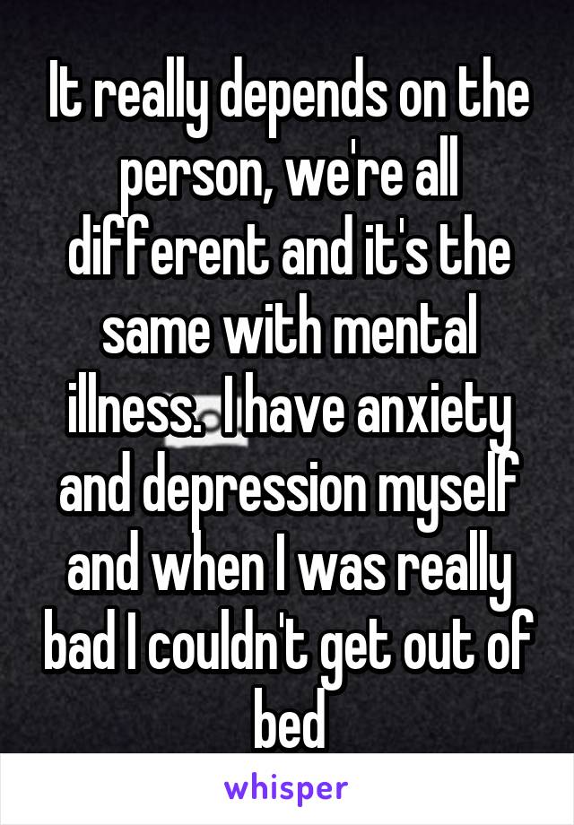 It really depends on the person, we're all different and it's the same with mental illness.  I have anxiety and depression myself and when I was really bad I couldn't get out of bed