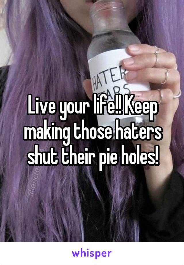 Live your life!! Keep making those haters shut their pie holes!
