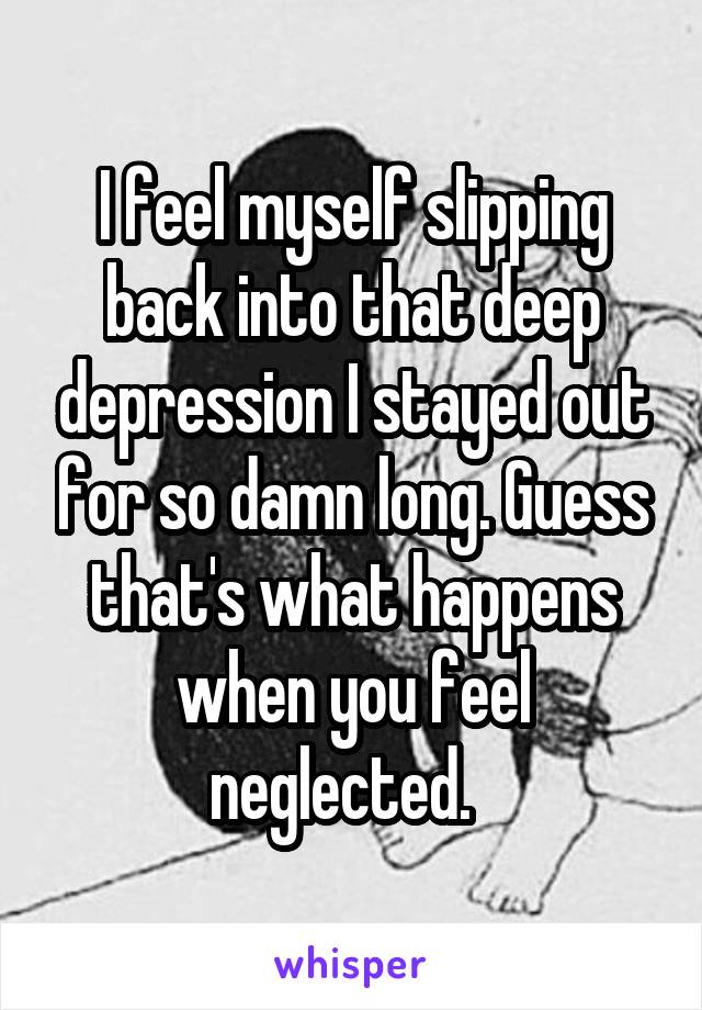 I feel myself slipping back into that deep depression I stayed out for so damn long. Guess that's what happens when you feel neglected.  