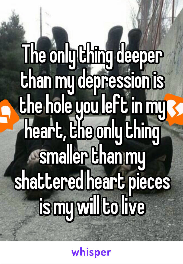 The only thing deeper than my depression is the hole you left in my heart, the only thing smaller than my shattered heart pieces is my will to live