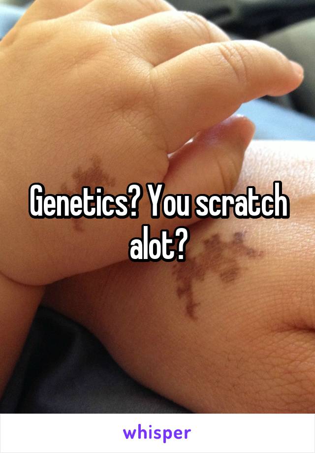 Genetics? You scratch alot?