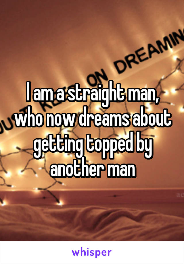 I am a straight man, who now dreams about getting topped by another man