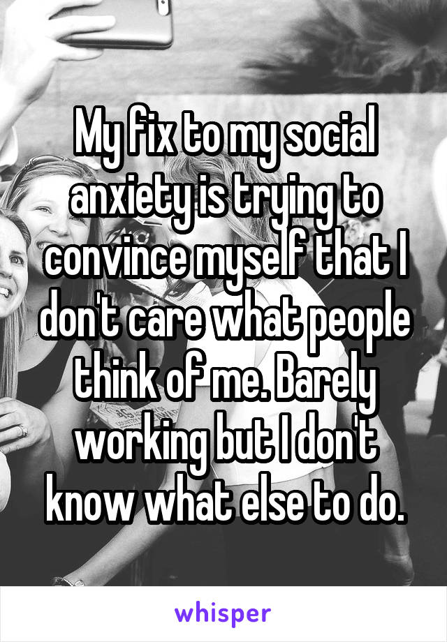 My fix to my social anxiety is trying to convince myself that I don't care what people think of me. Barely working but I don't know what else to do.