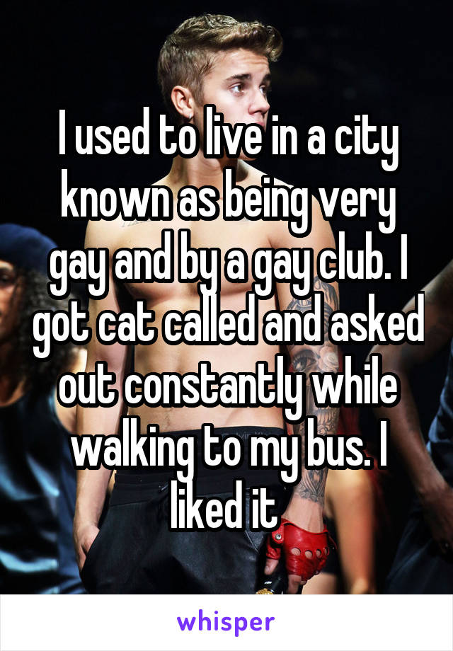 I used to live in a city known as being very gay and by a gay club. I got cat called and asked out constantly while walking to my bus. I liked it 