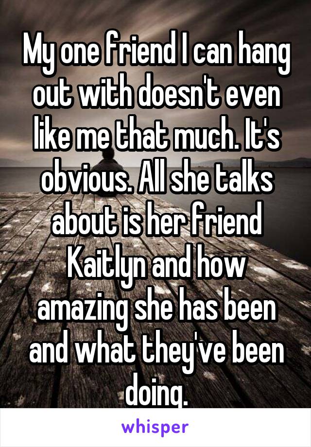 My one friend I can hang out with doesn't even like me that much. It's obvious. All she talks about is her friend Kaitlyn and how amazing she has been and what they've been doing.