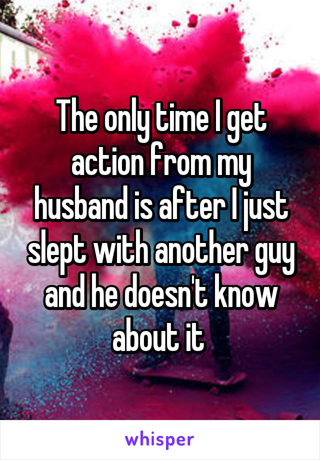 The only time I get action from my husband is after I just slept with another guy and he doesn't know about it 