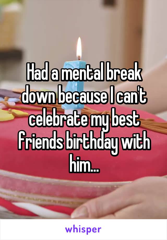 Had a mental break down because I can't celebrate my best friends birthday with him...