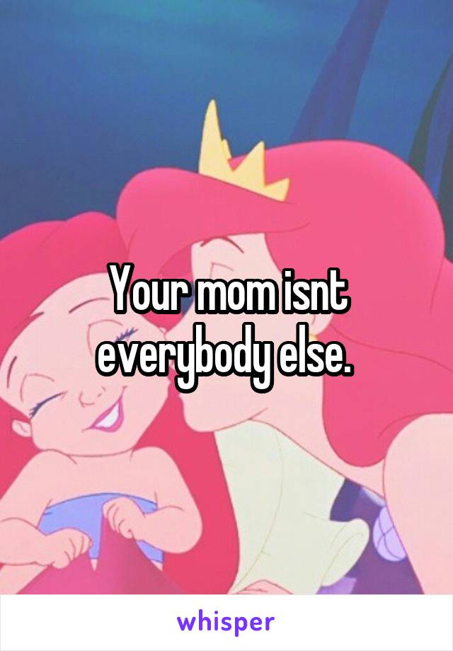 Your mom isnt everybody else. 