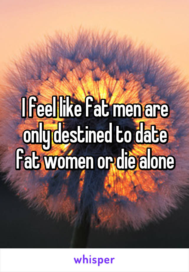 I feel like fat men are only destined to date fat women or die alone