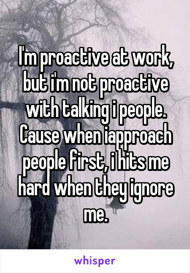 I'm proactive at work, but i'm not proactive with talking i people. Cause when iapproach people first, i hits me hard when they ignore me.