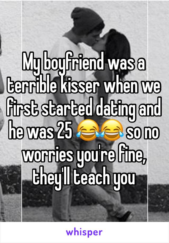 My boyfriend was a terrible kisser when we first started dating and he was 25 😂😂 so no worries you're fine, they'll teach you 