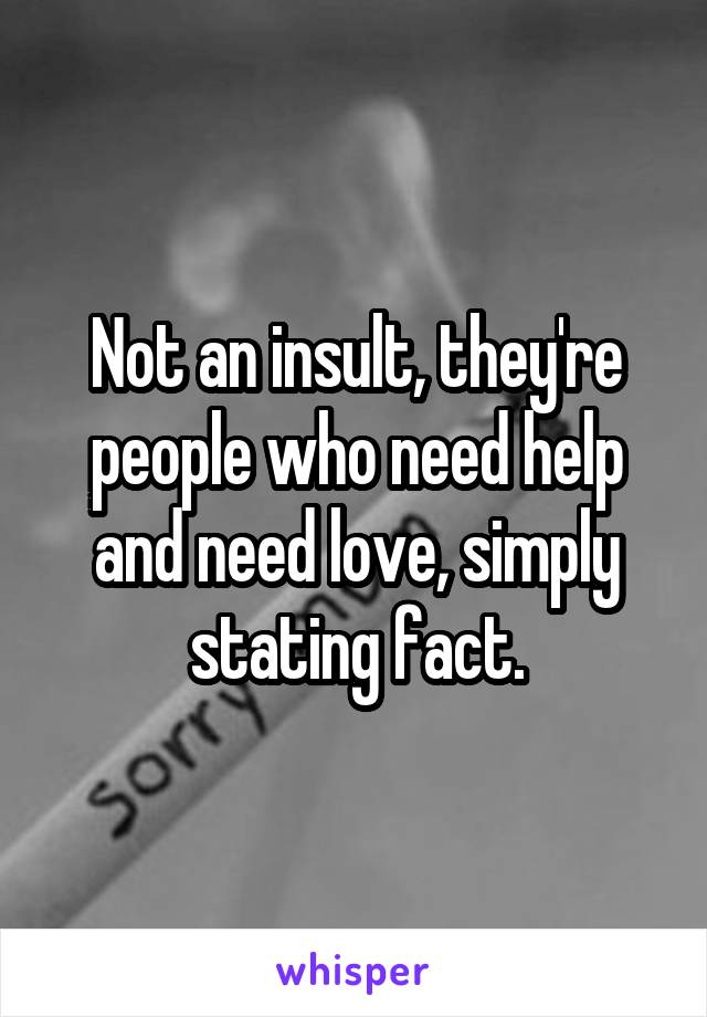 Not an insult, they're people who need help and need love, simply stating fact.