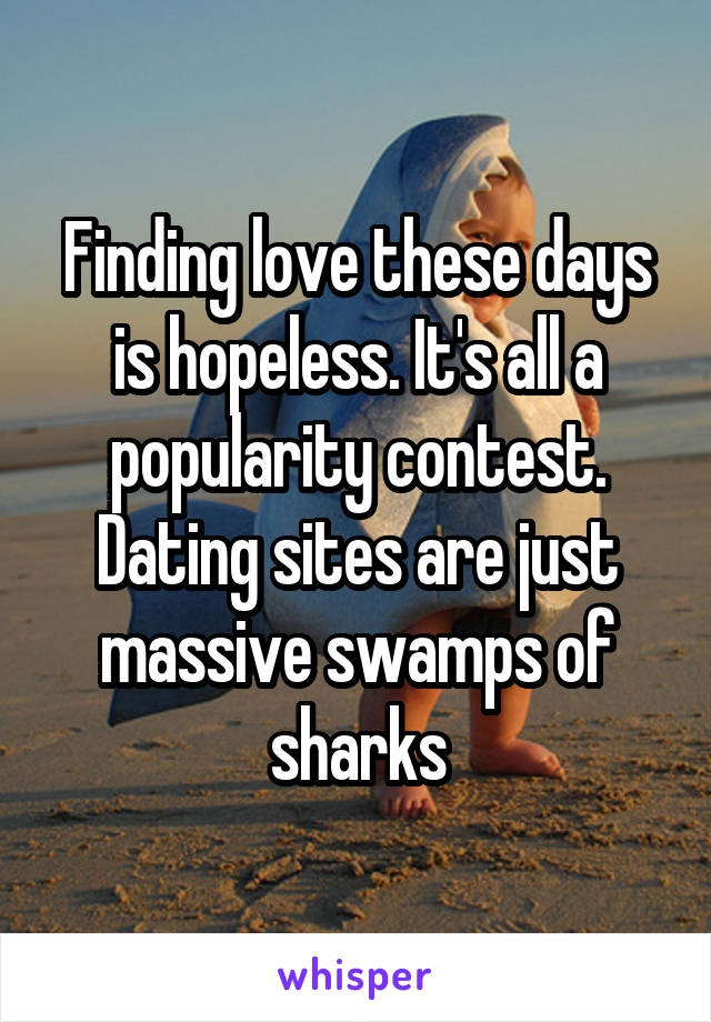 Finding love these days is hopeless. It's all a popularity contest. Dating sites are just massive swamps of sharks
