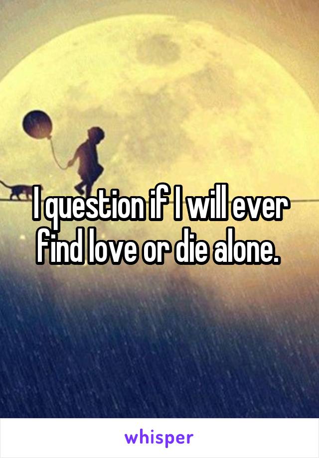I question if I will ever find love or die alone. 
