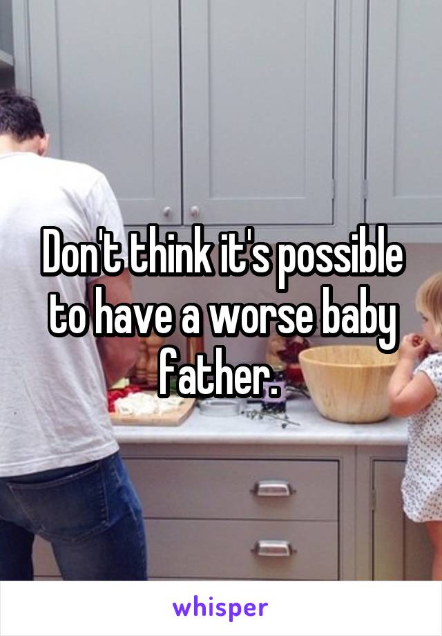 Don't think it's possible to have a worse baby father. 