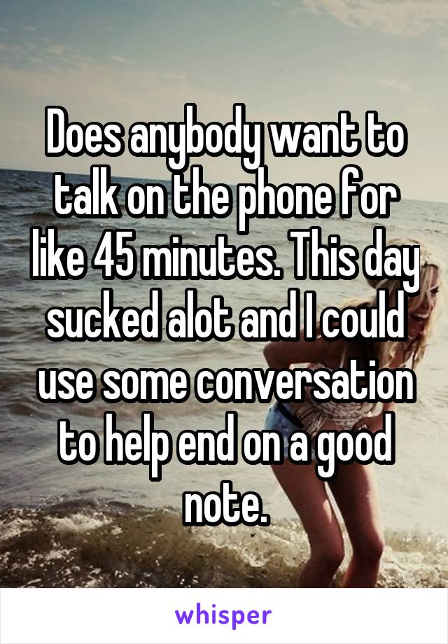 Does anybody want to talk on the phone for like 45 minutes. This day sucked alot and I could use some conversation to help end on a good note.