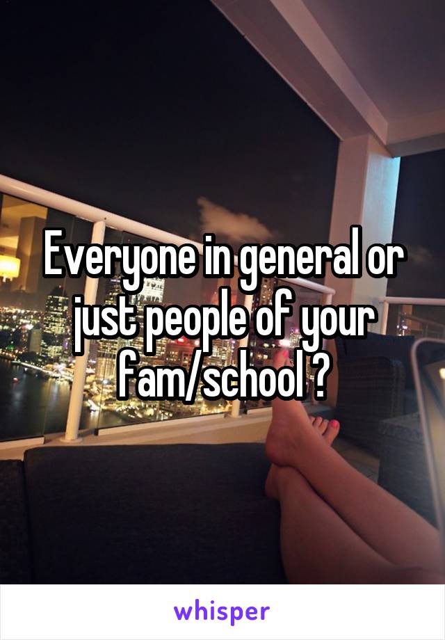 Everyone in general or just people of your fam/school ?