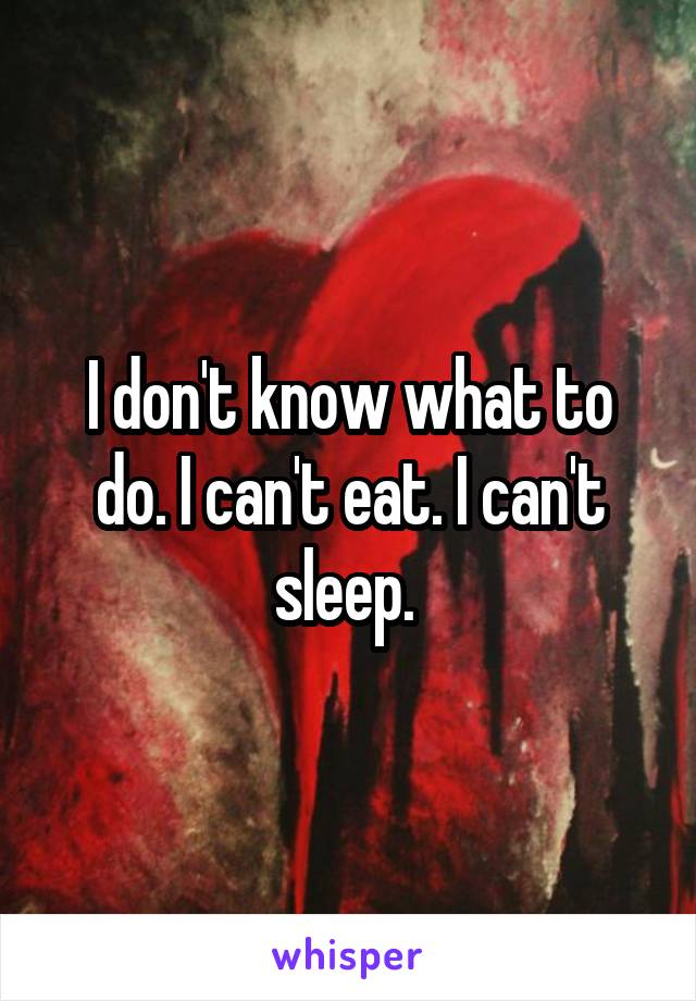 I don't know what to do. I can't eat. I can't sleep. 
