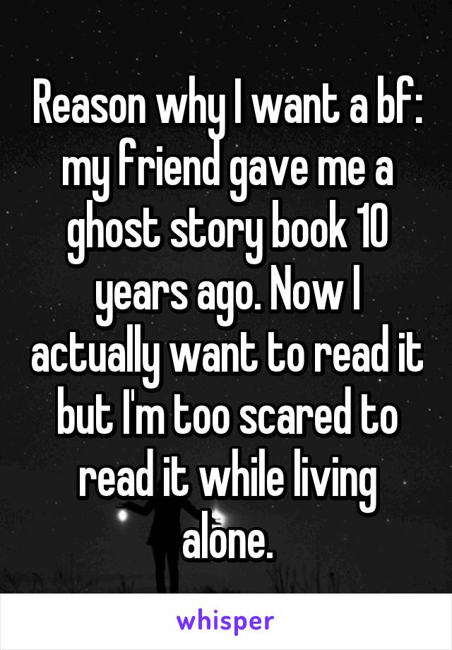 Reason why I want a bf: my friend gave me a ghost story book 10 years ago. Now I actually want to read it but I'm too scared to read it while living alone.