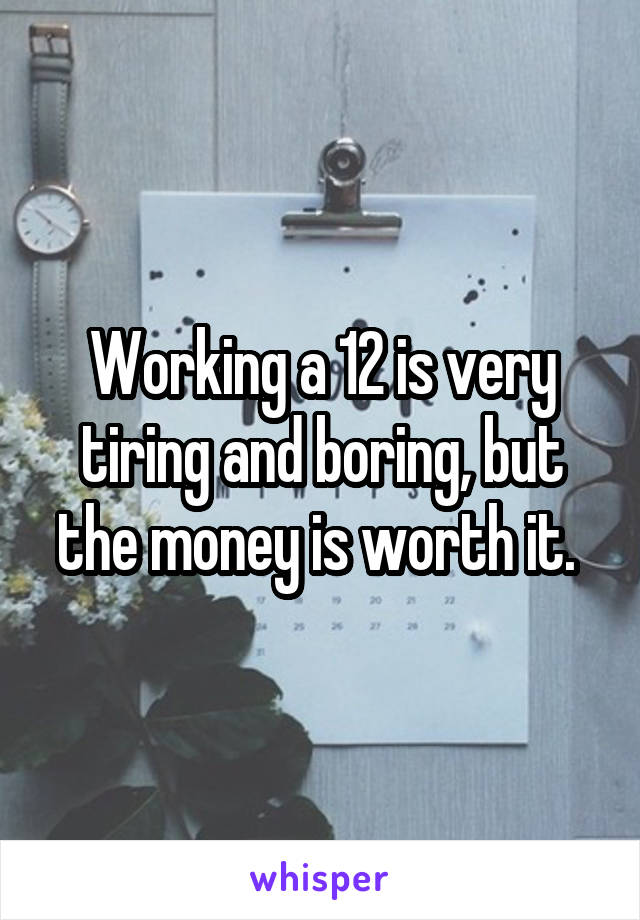 Working a 12 is very tiring and boring, but the money is worth it. 