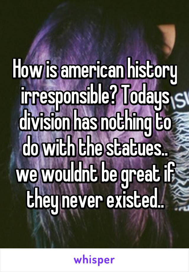 How is american history irresponsible? Todays division has nothing to do with the statues.. we wouldnt be great if they never existed..