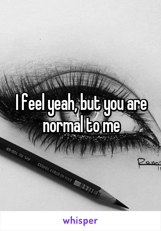 I feel yeah, but you are normal to me