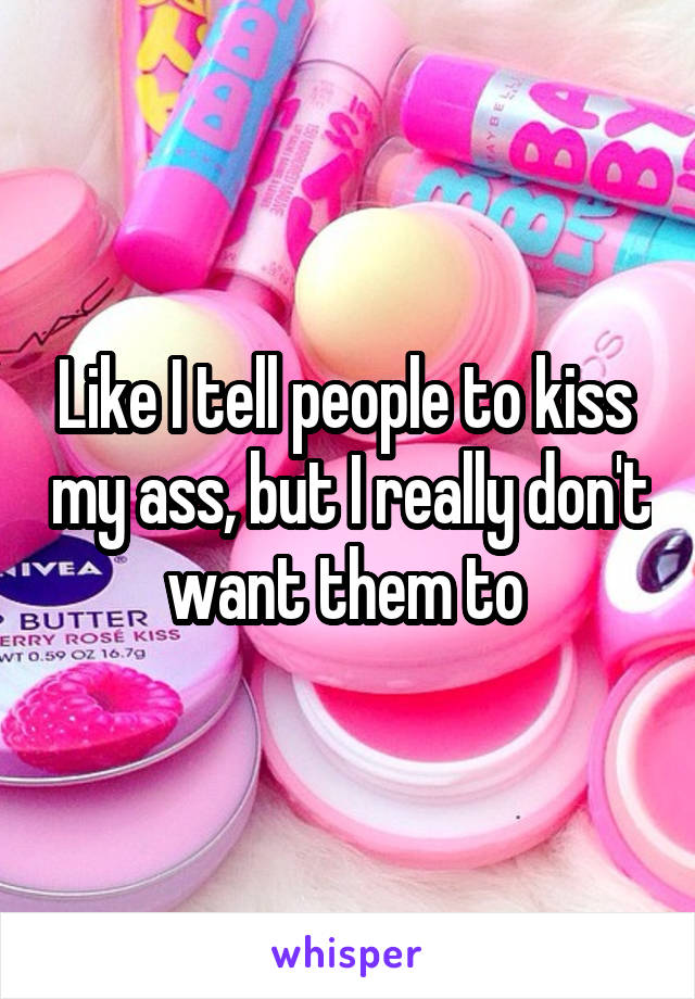 Like I tell people to kiss  my ass, but I really don't want them to 