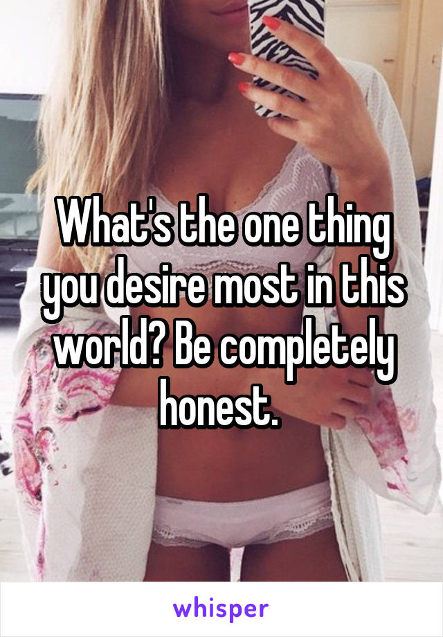 What's the one thing you desire most in this world? Be completely honest. 