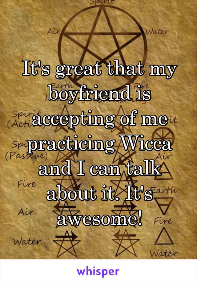 It's great that my boyfriend is accepting of me practicing Wicca and I can talk about it. It's awesome!
