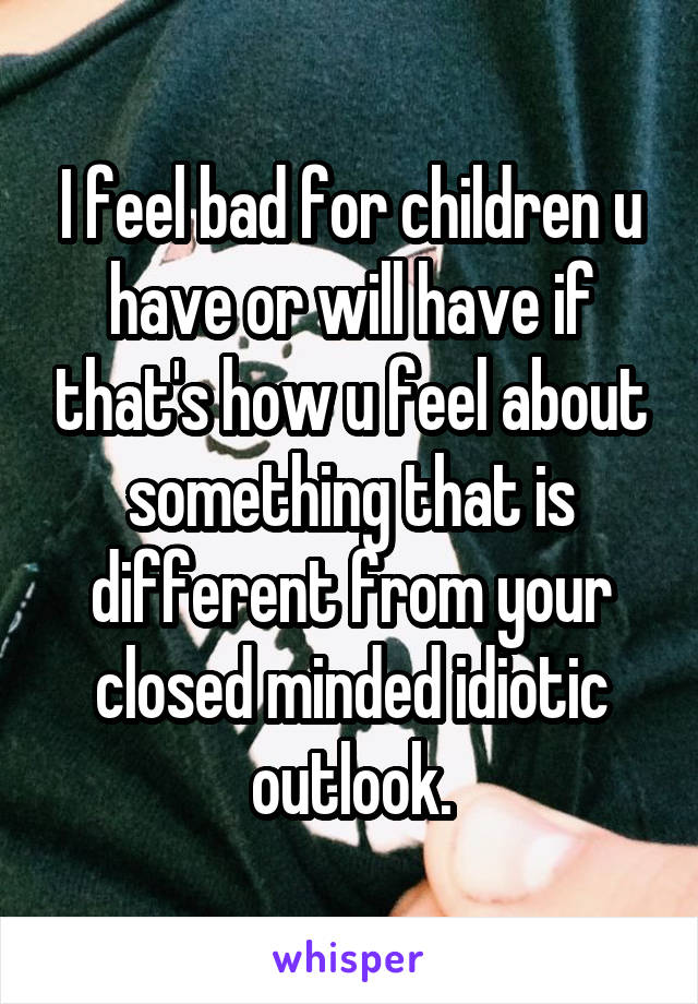 I feel bad for children u have or will have if that's how u feel about something that is different from your closed minded idiotic outlook.