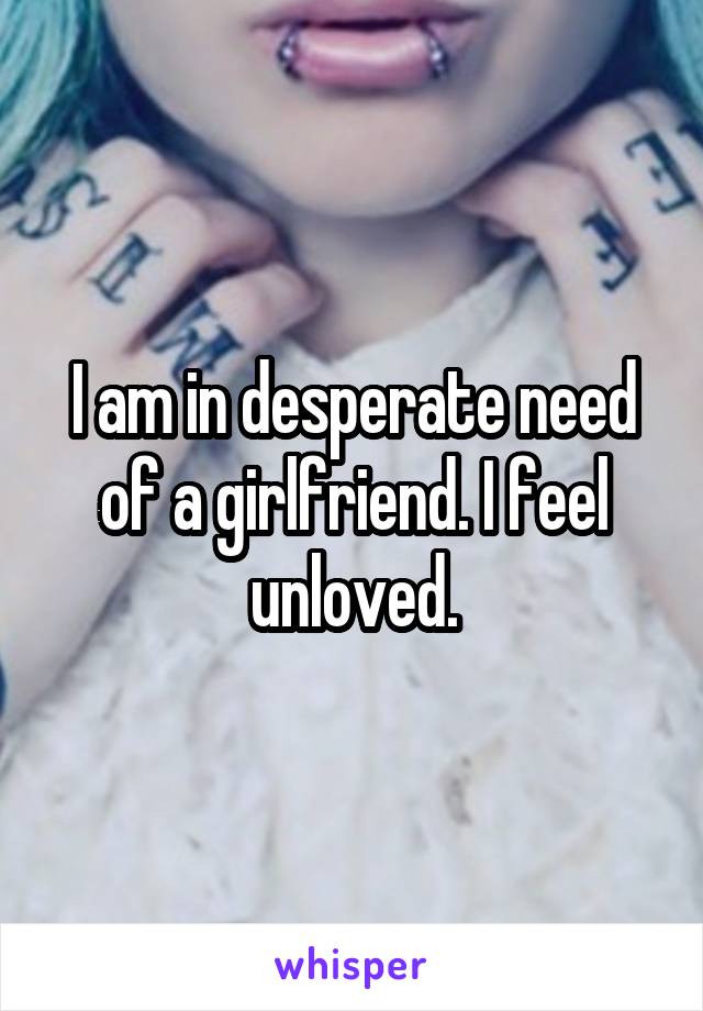 I am in desperate need of a girlfriend. I feel unloved.