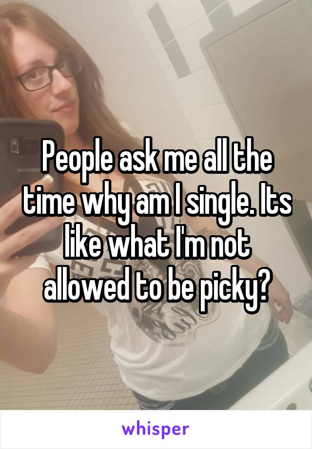 People ask me all the time why am I single. Its like what I'm not allowed to be picky?