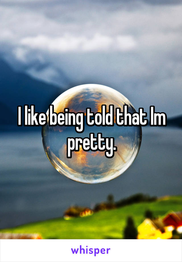 I like being told that Im pretty.