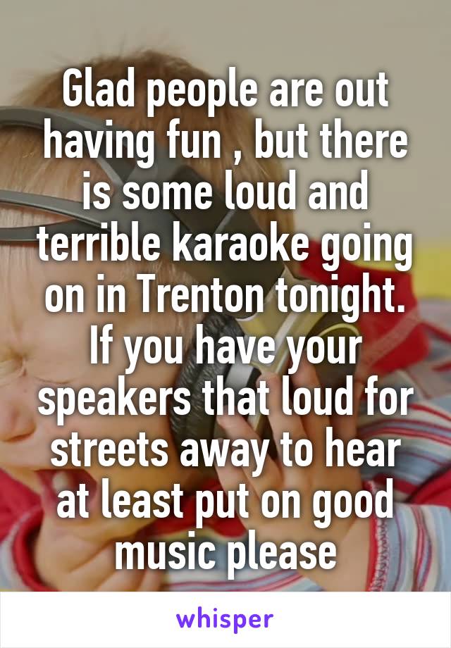 Glad people are out having fun , but there is some loud and terrible karaoke going on in Trenton tonight. If you have your speakers that loud for streets away to hear at least put on good music please