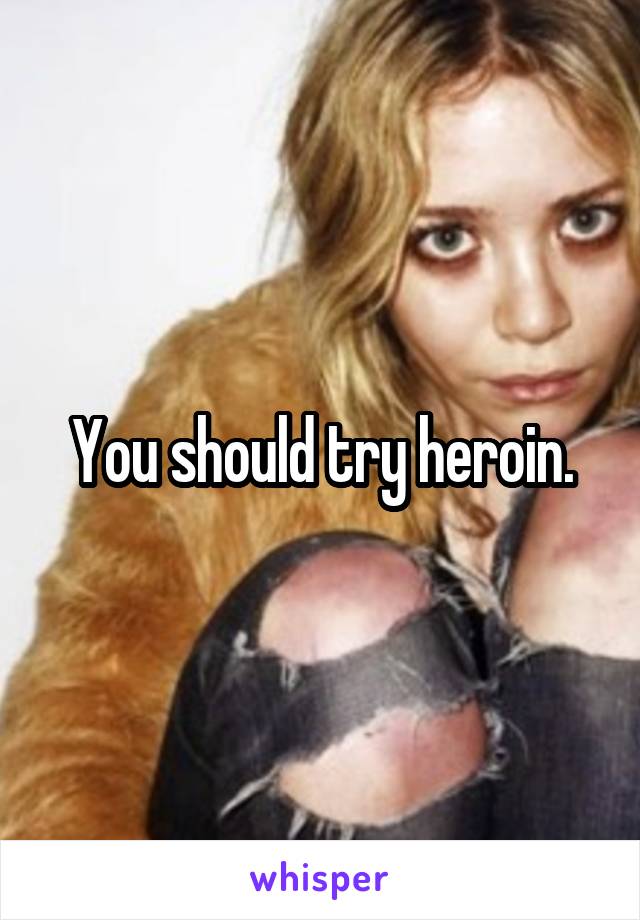 You should try heroin.