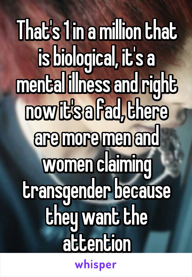 That's 1 in a million that is biological, it's a mental illness and right now it's a fad, there are more men and women claiming transgender because they want the attention