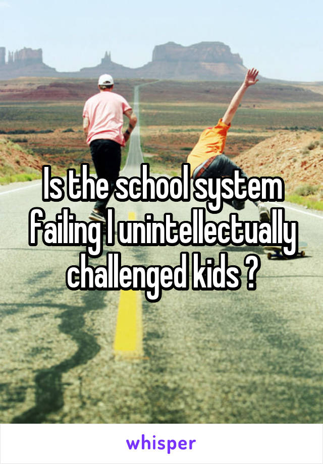 Is the school system failing l unintellectually challenged kids ?