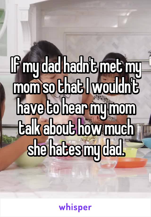 If my dad hadn't met my mom so that I wouldn't have to hear my mom talk about how much she hates my dad.